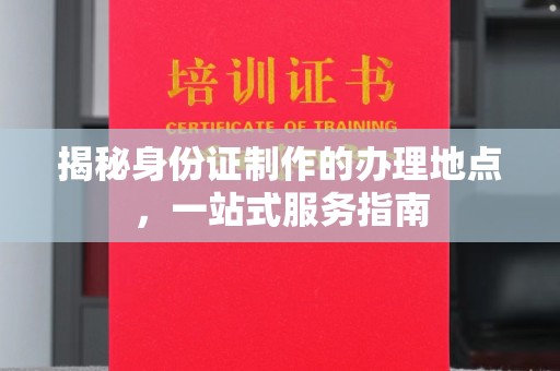 昌图揭秘身份证制作的办理地点，一站式服务指南